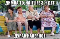 димка то, haiflife 3 ждет дурак наверное