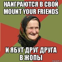 наиграются в свой mount your friends и ябут друг друга в жопы