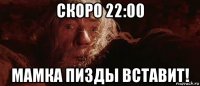 скоро 22:00 мамка пизды вставит!