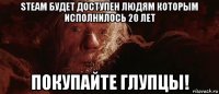 steam будет доступен людям которым исполнилось 20 лет покупайте глупцы!