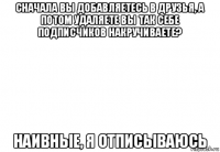 сначала вы добавляетесь в друзья, а потом удаляете вы так себе подписчиков накручиваете? наивные, я отписываюсь