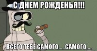 с днем рожденья!!! всего тебе самого.....самого....