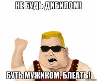 не будь дибилом! буть мужиком, блеать!