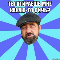 ты втираешь мне какую-то дичь? 