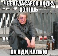 чё багдасаров,водку хочешь ну иди налью