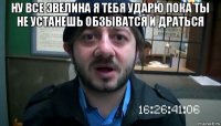 ну все эвелина я тебя ударю пока ты не устанешь обзыватся и драться 