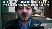 ты вовремя радуешься потому что эта дура не знает что ты сильнее ее 