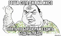 гоша сегодня на иксе опять по бордюрам ездить будет, блядь!