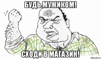 будь мужиком! сходи в магазин!