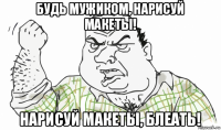 будь мужиком, нарисуй макеты! нарисуй макеты, блеать!