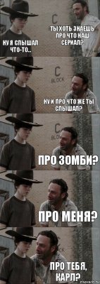 ты хоть знаешь про что наш сериал? ну я слышал что-то... ну и про что же ты слышал? про зомби? про меня? про тебя, карл?