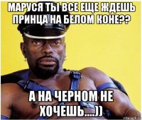 маруся ты все еще ждешь принца на белом коне?? а на черном не хочешь....))