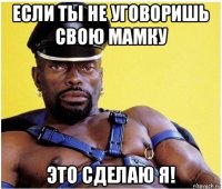 если ты не уговоришь свою мамку это сделаю я!