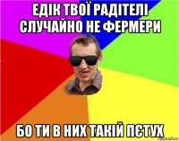 едік твої радітелі случайно не фермери бо ти в них такій пєтух