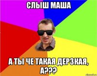 слыш маша а ты че такая дерзкая, а???