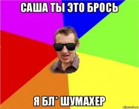 саша ты это брось я бл* шумахер