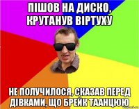 пішов на диско, крутанув віртуху не получилося, сказав перед дівками, що брейк таанцюю