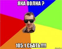 яка волна ? 105.1 єбать!!!!