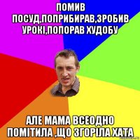 помив посуд,поприбирав,зробив урокі,попорав худобу але мама всеодно помітила ,що згоріла хата