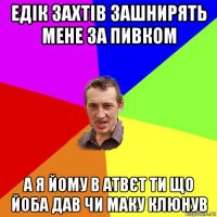 едік захтів зашнирять мене за пивком а я йому в атвєт ти що йоба дав чи маку клюнув