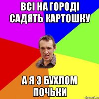 всі на городі садять картошку а я з бухлом почьки