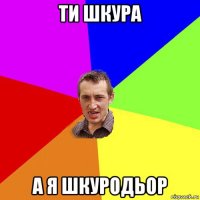 ти шкура а я шкуродьор