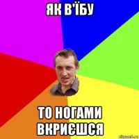 як в'їбу то ногами вкриєшся