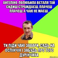 ангеліно, полюбила вєталя тай сидиш страждаєш, плачеш плачеш, а чаю не маєш, ти піди чаю завари, сядь на ослінчік і забудь про того дурінчика