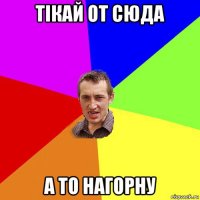 тікай от сюда а то нагорну