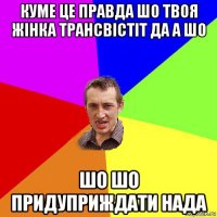 куме це правда шо твоя жінка трансвістіт да а шо шо шо придуприждати нада