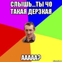 слышь...ты чо такая дерзкая ааааа?