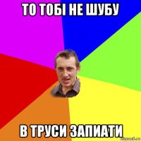 то тобі не шубу в труси запиати