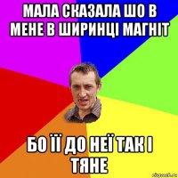 мала сказала шо в мене в ширинці магніт бо її до неї так і тяне