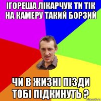 ігореша лікарчук ти тік на камеру такий борзий чи в жизні пізди тобі підкинуть ?