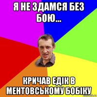 я не здамся без бою... кричав едік в ментовському бобіку