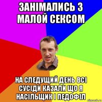 занімались з малой сексом на следущий день всі сусіди казали що я насільщик і педофіл