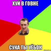 хуй в говне сука ты уёбок