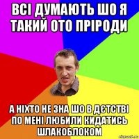 всі думають шо я такий ото пріроди а ніхто не зна шо в дєтстві по мені любили кидатись шлакоблоком