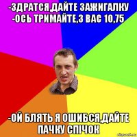 -здратся,дайте зажигалку -ось тримайте,з вас 10,75 -ой блять я ошибся,дайте пачку спічок