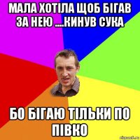 мала хотіла щоб бігав за нею ....кинув сука бо бігаю тільки по півко