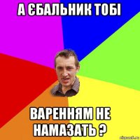 а єбальник тобі варенням не намазать ?