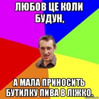 любов це коли будун, а мала приносить бутилку пива в ліжко.