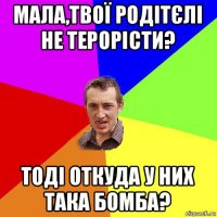 мала,твої родітєлі не терорісти? тоді откуда у них така бомба?