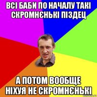 всі баби по началу такі скромнєнькі піздец а потом вообще ніхуя не скромнєнькі