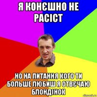 я конєшно не расіст но на питання кого ти больше любиш я отвєчаю блондінок