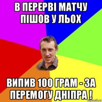 в перерві матчу пішов у льох випив 100 грам - за перемогу дніпра !