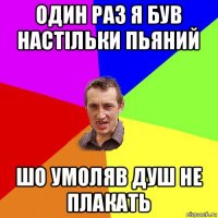 один раз я був настільки пьяний шо умоляв душ не плакать