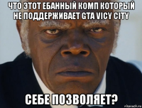 что этот ебанный комп который не поддерживает gta vicy city себе позволяет?