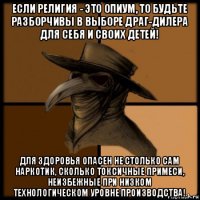 если религия - это опиум, то будьте разборчивы в выборе драг-дилера для себя и своих детей! для здоровья опасен не столько сам наркотик, сколько токсичные примеси, неизбежные при низком технологическом уровне производства!