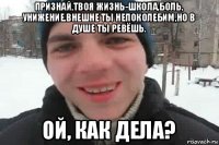 признай,твоя жизнь-школа,боль, унижение.внешне ты непоколебим,но в душе ты ревёшь. ой, как дела?